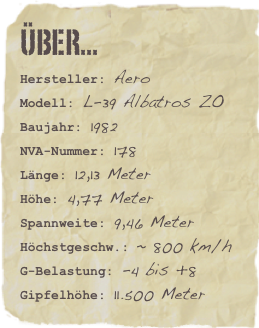 Über...
Hersteller: AeroModell: L-39 Albatros ZOBaujahr: 1982
NVA-Nummer: 178
Länge: 12,13 Meter
Höhe: 4,77 Meter
Spannweite: 9,46 Meter
Höchstgeschw.: ~ 800 km/h
G-Belastung: -4 bis +8
Gipfelhöhe: 11.500 Meter