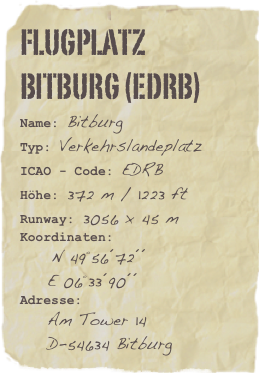 Flugplatz Bitburg (EDRB)
Name: Bitburg
Typ: VerkehrslandeplatzICAO - Code: EDRBHöhe: 372 m / 1223 ft
Runway: 3056 x 45 m
Koordinaten: 
    N 49°56´72´´
    E 06°33´90´´
Adresse: 
    Am Tower 14
    D-54634 Bitburg